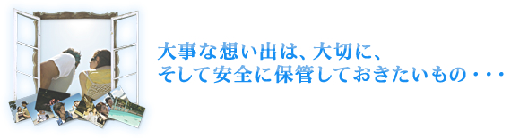 大事な想い出は、大切に、そして安全に保管しておきたいもの・・・